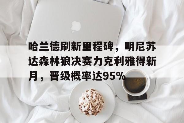 哈兰德刷新里程碑,明尼苏达森林狼决赛力克利雅得新月,晋级概率达95%的简单介绍 哈兰德刷新里程碑,明尼苏达森林狼决赛力克利雅得新月,晋级概率达95%的简单介绍